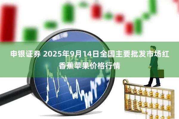 申银证券 2025年9月14日全国主要批发市场红香蕉苹果价格行情