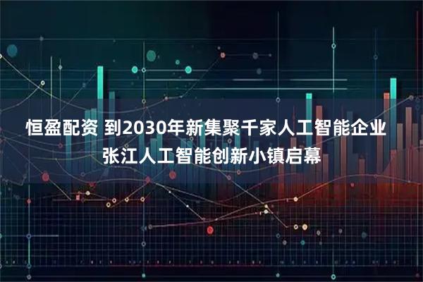 恒盈配资 到2030年新集聚千家人工智能企业  张江人工智能创新小镇启幕
