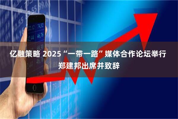 亿融策略 2025“一带一路”媒体合作论坛举行 郑建邦出席并致辞