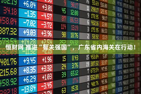 恒财网 推进“智关强国”，广东省内海关在行动！