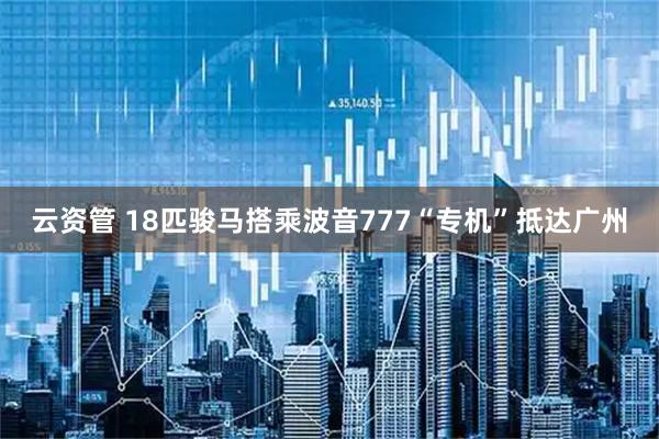 云资管 18匹骏马搭乘波音777“专机”抵达广州