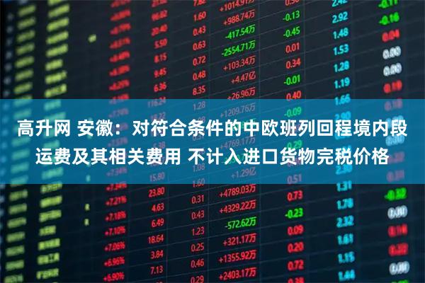 高升网 安徽：对符合条件的中欧班列回程境内段运费及其相关费用 不计入进口货物完税价格