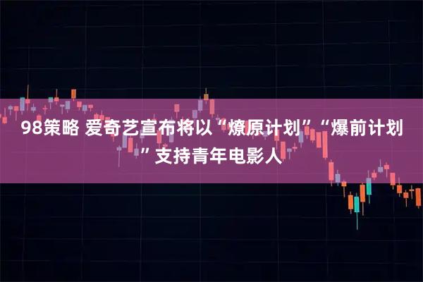 98策略 爱奇艺宣布将以“燎原计划”“爆前计划”支持青年电影人