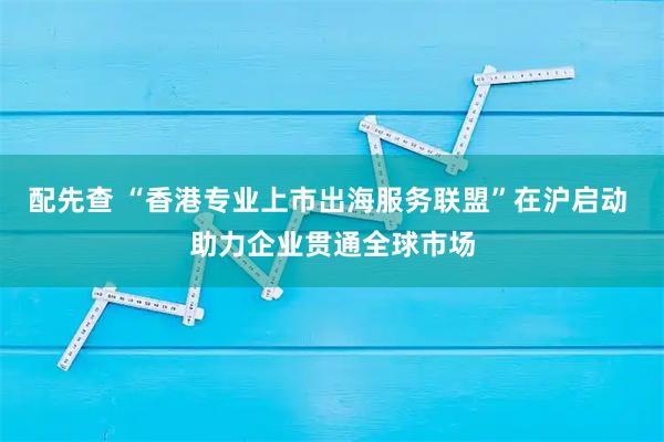 配先查 “香港专业上市出海服务联盟”在沪启动 助力企业贯通全球市场