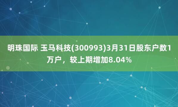 明珠国际 玉马科技(300993)3月31日股东户数1万户，较上期增加8.04%