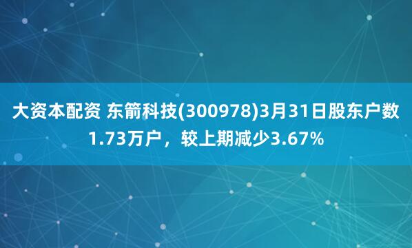 大资本配资 东箭科技(300978)3月31日股东户数1.73万户,较上期减少3.67%