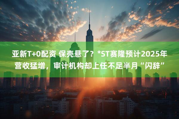 亚新T+0配资 保壳悬了？*ST赛隆预计2025年营收猛增，审计机构却上任不足半月“闪辞”