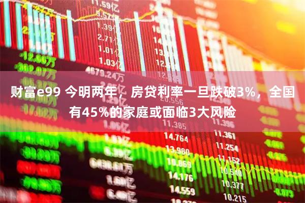 财富e99 今明两年，房贷利率一旦跌破3%，全国有45%的家庭或面临3大风险