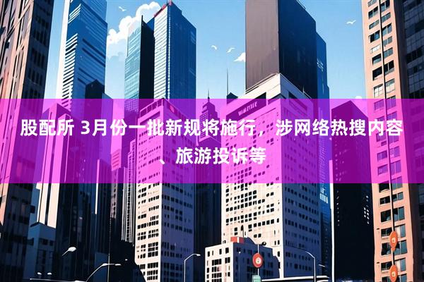 股配所 3月份一批新规将施行，涉网络热搜内容、旅游投诉等