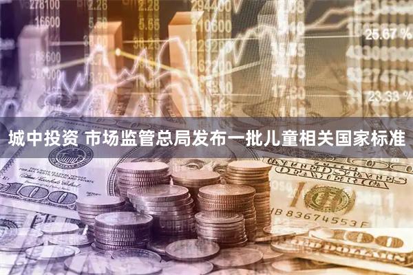 城中投资 市场监管总局发布一批儿童相关国家标准