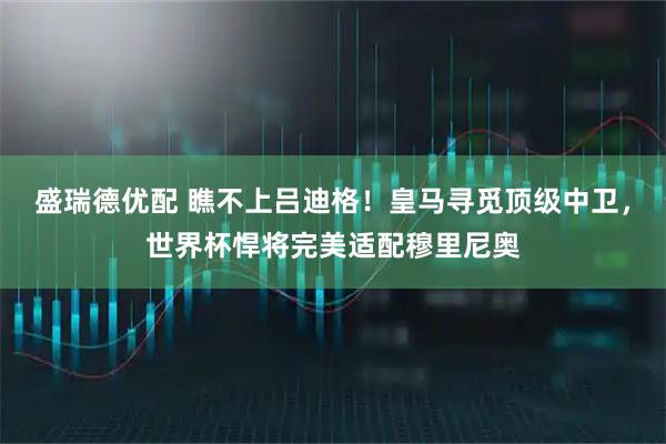 盛瑞德优配 瞧不上吕迪格！皇马寻觅顶级中卫，世界杯悍将完美适配穆里尼奥