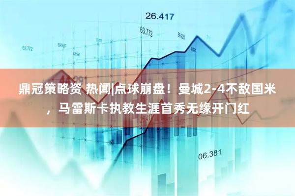 鼎冠策略资 热闻|点球崩盘！曼城2-4不敌国米，马雷斯卡执教生涯首秀无缘开门红